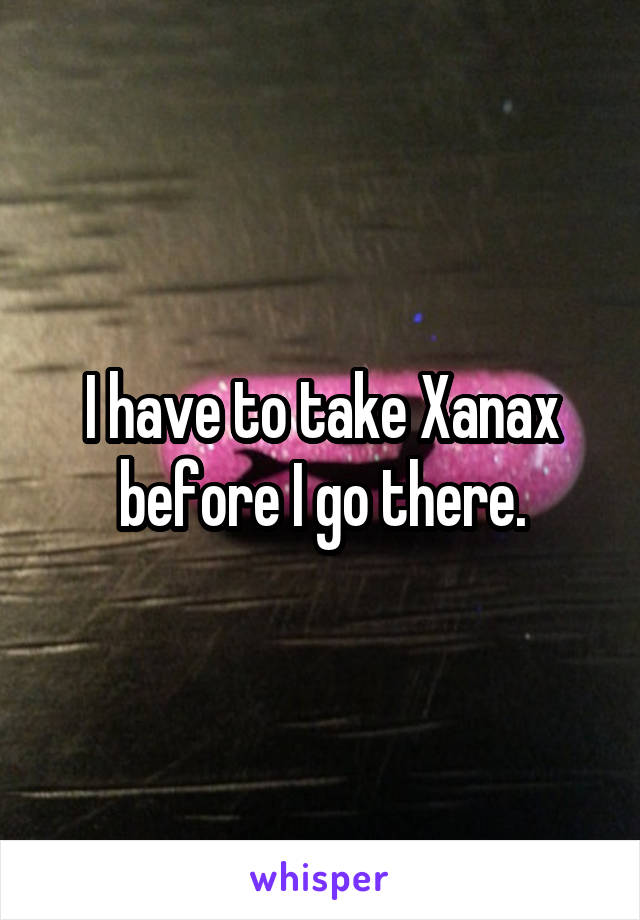 I have to take Xanax before I go there.