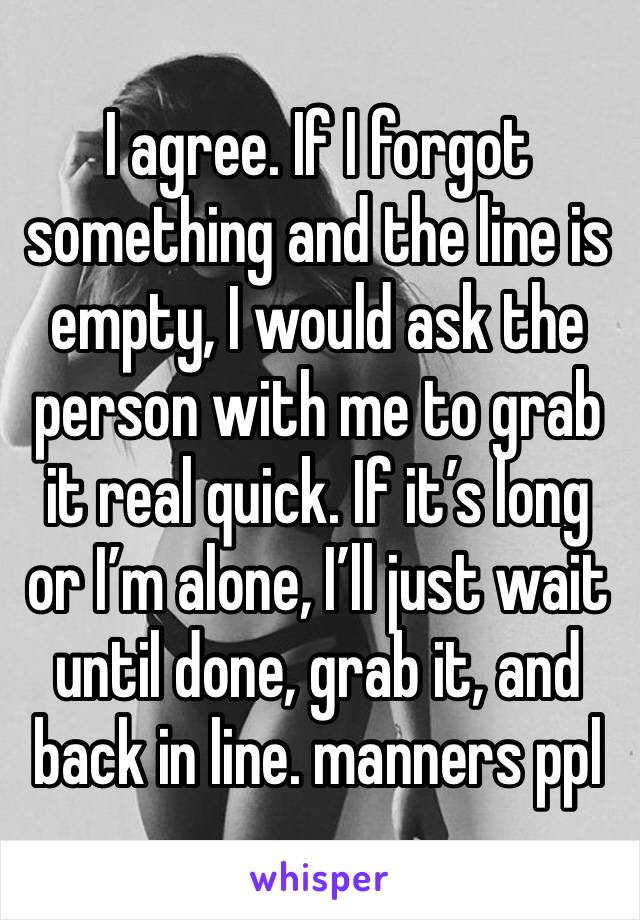 I agree. If I forgot something and the line is empty, I would ask the person with me to grab it real quick. If it’s long or I’m alone, I’ll just wait until done, grab it, and back in line. manners ppl