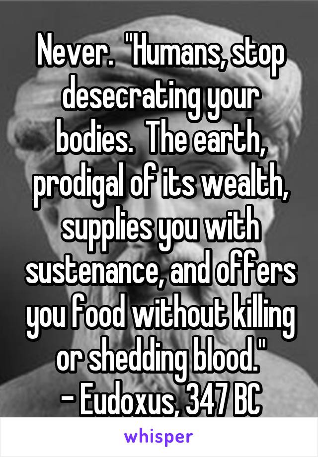 Never.  "Humans, stop desecrating your bodies.  The earth, prodigal of its wealth, supplies you with sustenance, and offers you food without killing or shedding blood."
- Eudoxus, 347 BC