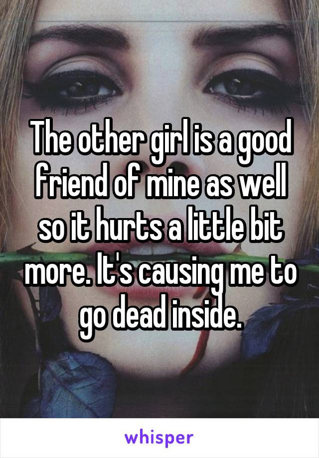 The other girl is a good friend of mine as well so it hurts a little bit more. It's causing me to go dead inside.