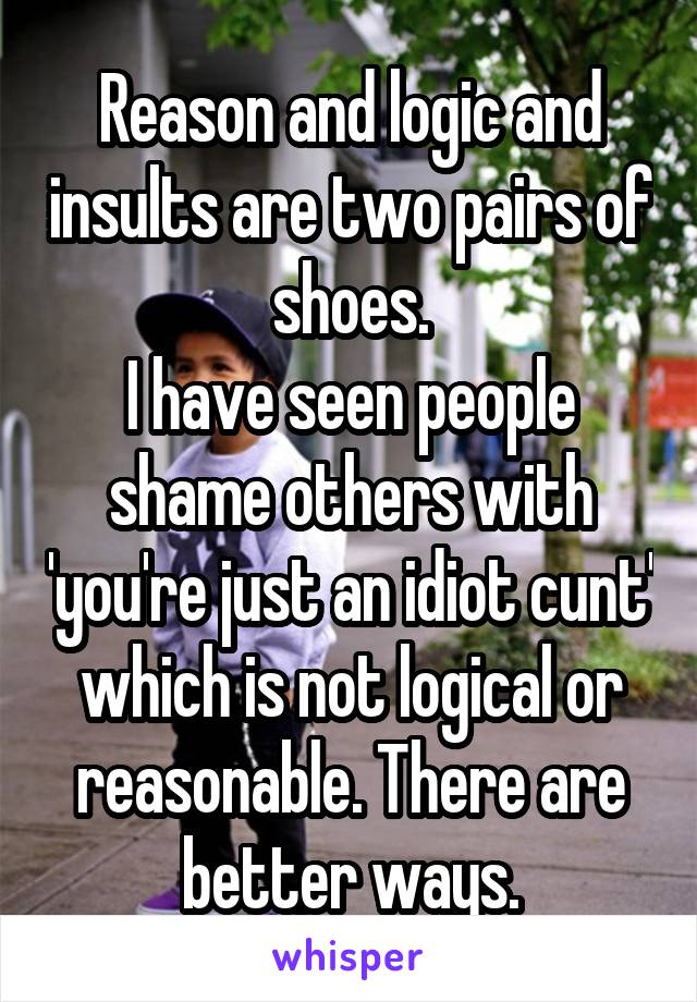 Reason and logic and insults are two pairs of shoes.
I have seen people shame others with 'you're just an idiot cunt' which is not logical or reasonable. There are better ways.