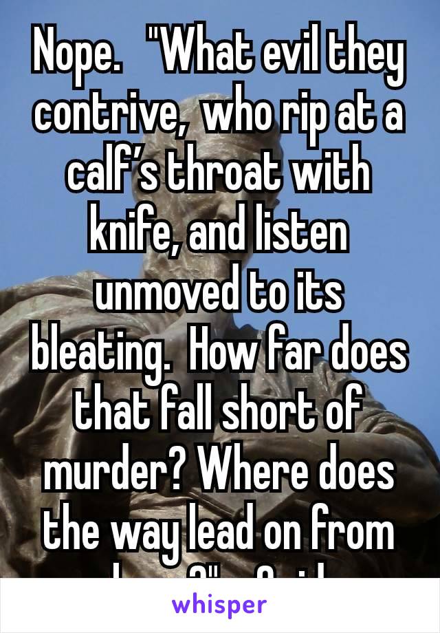 Nope.   "What evil they contrive, who rip at a calf’s throat with knife, and listen unmoved to its bleating.  How far does that fall short of murder? Where does the way lead on from here?" - Ovid