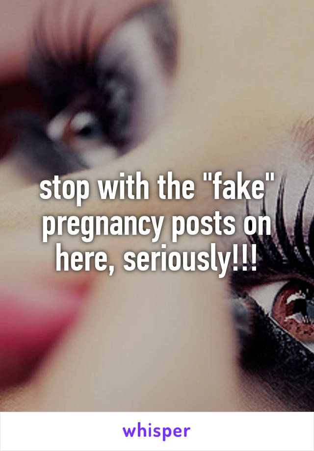 stop with the "fake" pregnancy posts on here, seriously!!!