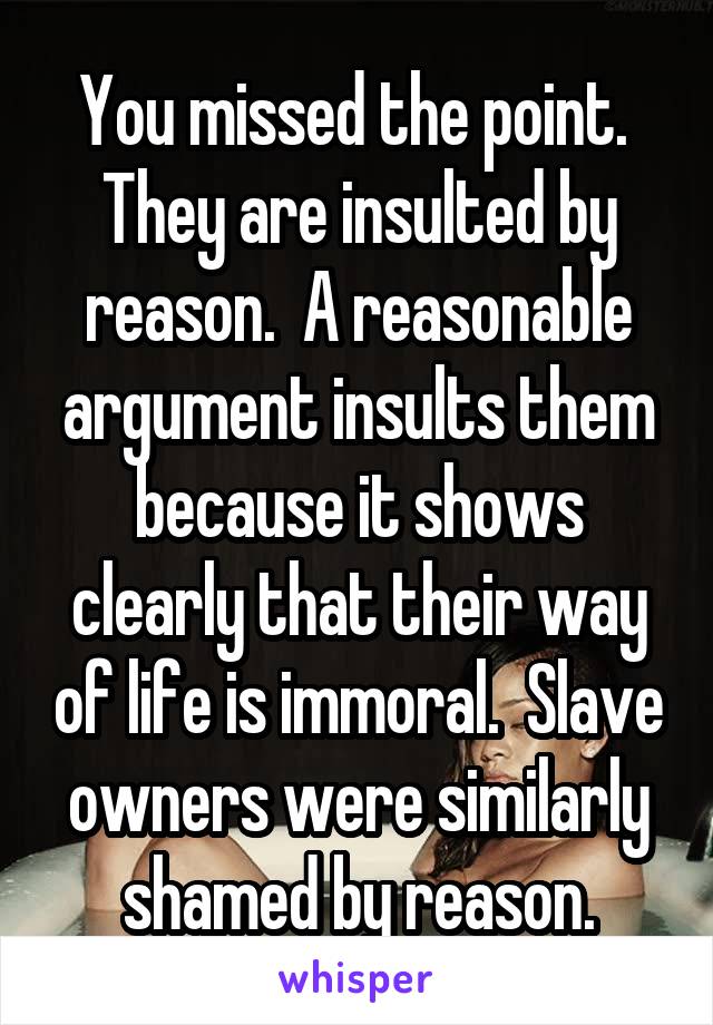 You missed the point.  They are insulted by reason.  A reasonable argument insults them because it shows clearly that their way of life is immoral.  Slave owners were similarly shamed by reason.