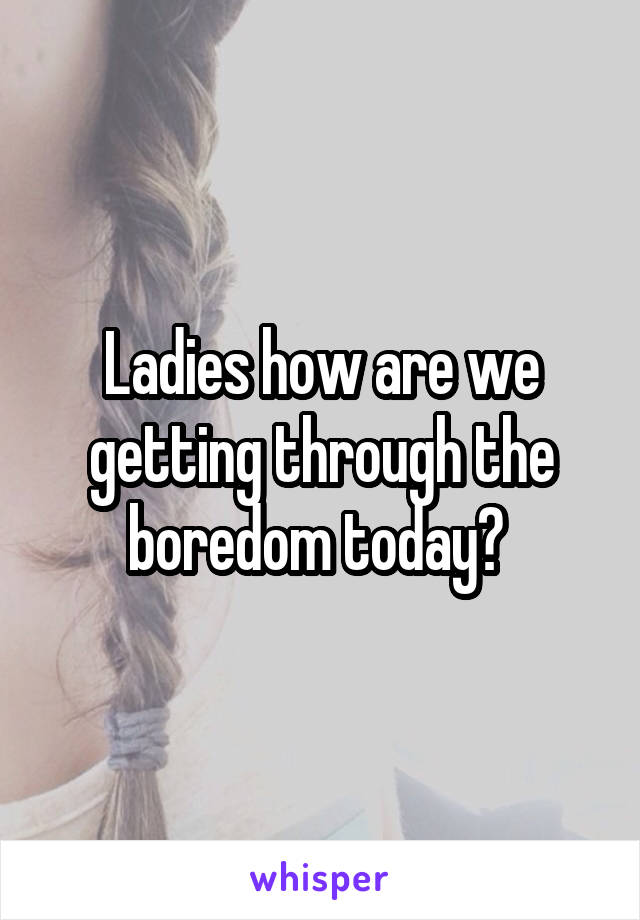 Ladies how are we getting through the boredom today? 