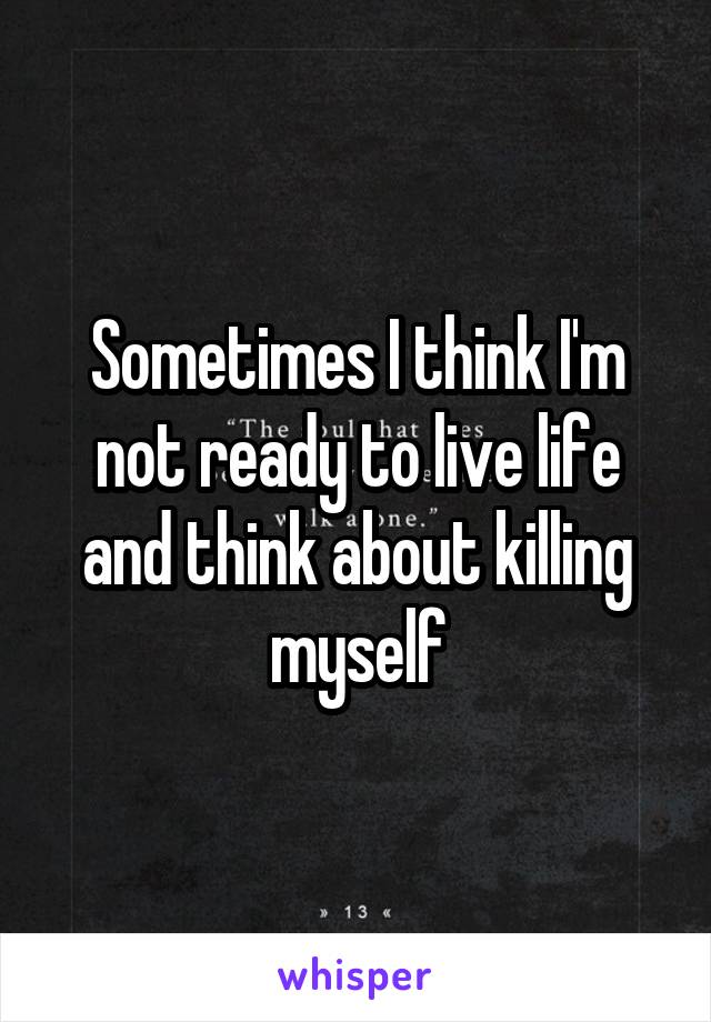 Sometimes I think I'm not ready to live life and think about killing myself