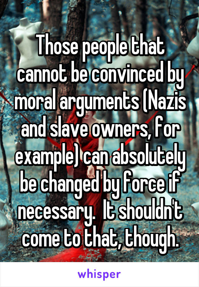 Those people that cannot be convinced by moral arguments (Nazis and slave owners, for example) can absolutely be changed by force if necessary.  It shouldn't come to that, though.