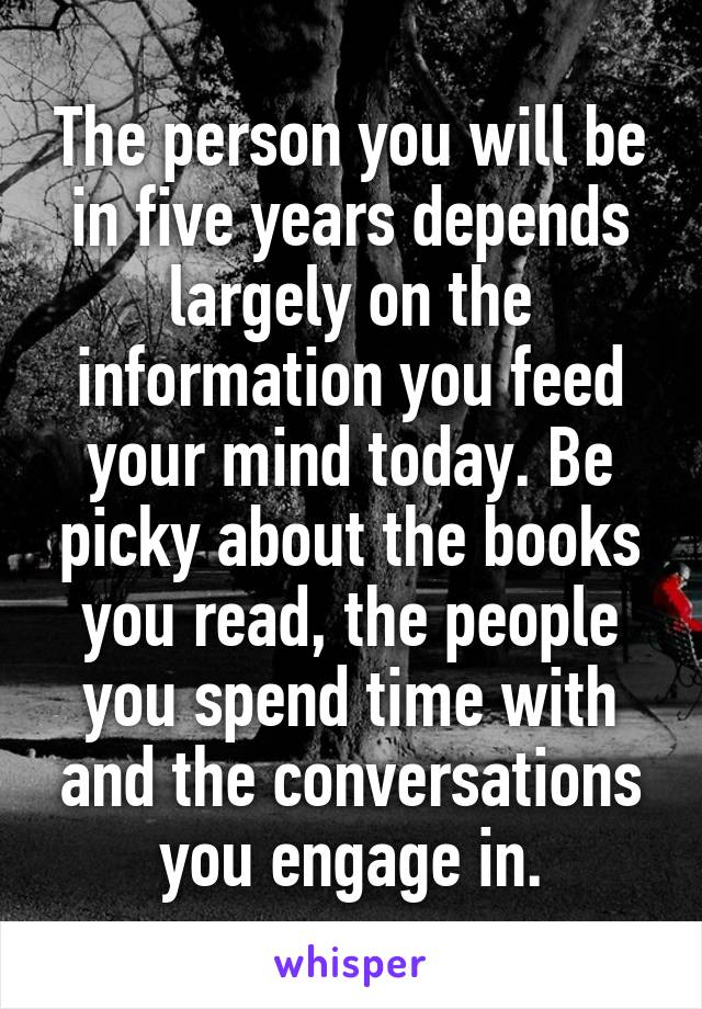 The person you will be in five years depends largely on the information you feed your mind today. Be picky about the books you read, the people you spend time with and the conversations you engage in.