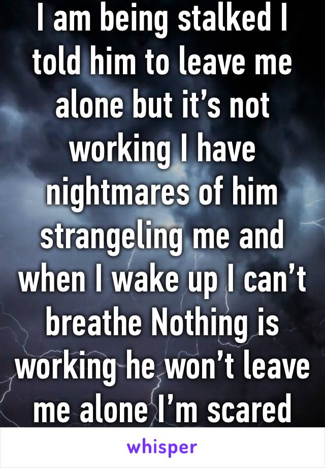 I am being stalked I told him to leave me alone but it’s not working I have nightmares of him strangeling me and when I wake up I can’t breathe Nothing is working he won’t leave me alone I’m scared 