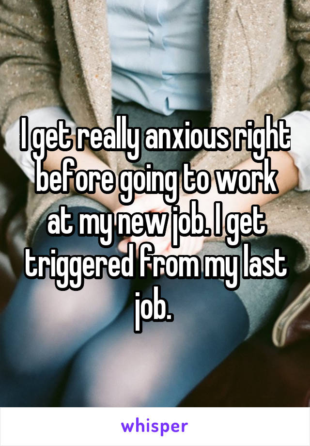I get really anxious right before going to work at my new job. I get triggered from my last job. 