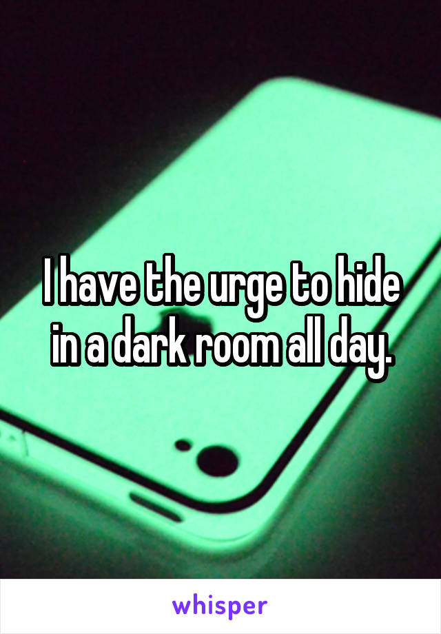 I have the urge to hide in a dark room all day.