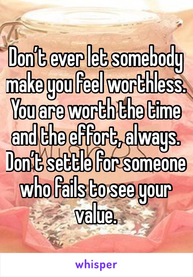 Don’t ever let somebody make you feel worthless. You are worth the time and the effort, always. Don’t settle for someone who fails to see your value.
