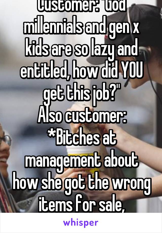 Customer: "God millennials and gen x kids are so lazy and entitled, how did YOU get this job?"
Also customer: *Bitches at management about how she got the wrong items for sale, demanding it for free*