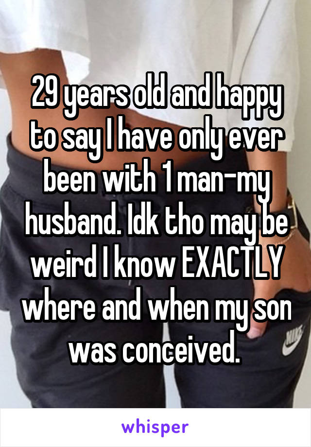 29 years old and happy to say I have only ever been with 1 man-my husband. Idk tho may be weird I know EXACTLY where and when my son was conceived. 