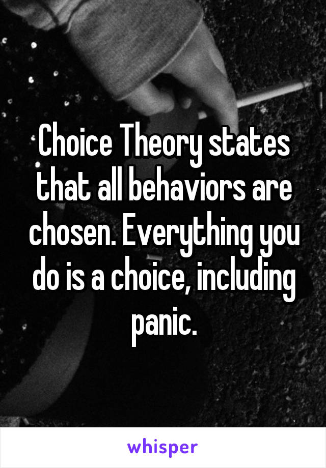 Choice Theory states that all behaviors are chosen. Everything you do is a choice, including panic.