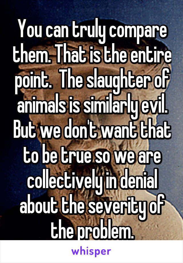 You can truly compare them. That is the entire point.  The slaughter of animals is similarly evil. But we don't want that to be true so we are collectively in denial about the severity of the problem.