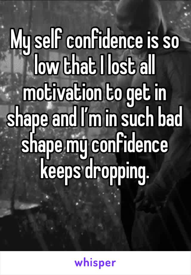My self confidence is so low that I lost all motivation to get in shape and I’m in such bad shape my confidence keeps dropping.