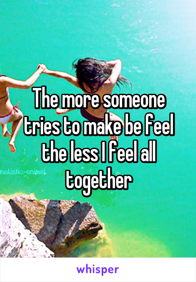The more someone tries to make be feel the less I feel all together