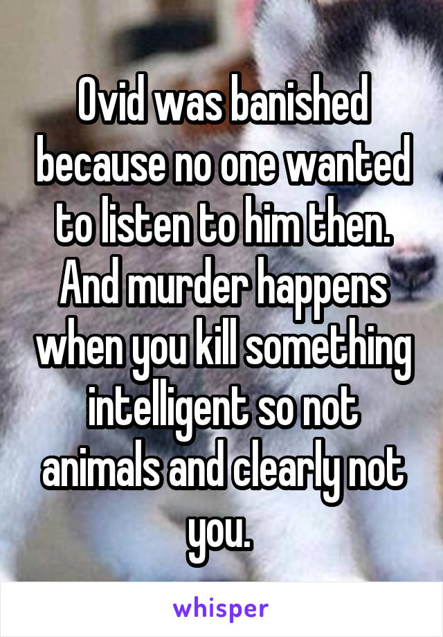 Ovid was banished because no one wanted to listen to him then. And murder happens when you kill something intelligent so not animals and clearly not you. 