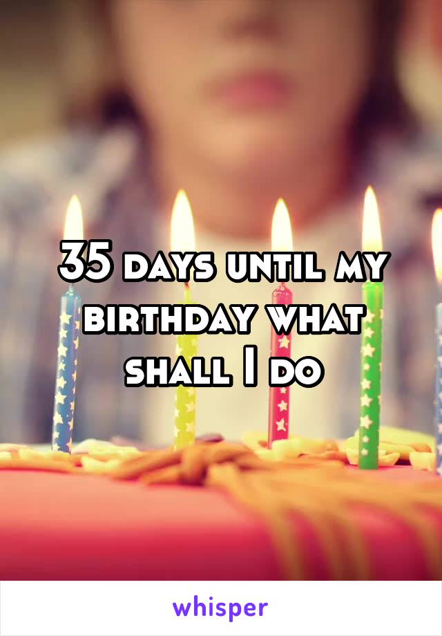 35 days until my birthday what shall I do