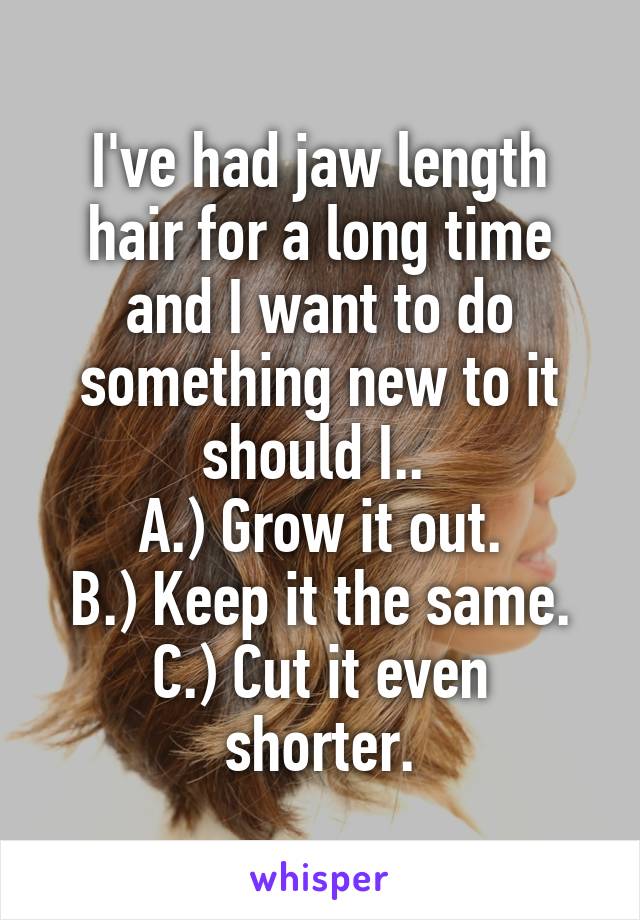 I've had jaw length hair for a long time and I want to do something new to it should I.. 
A.) Grow it out.
B.) Keep it the same.
C.) Cut it even shorter.