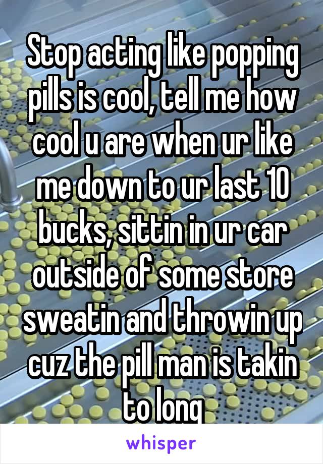Stop acting like popping pills is cool, tell me how cool u are when ur like me down to ur last 10 bucks, sittin in ur car outside of some store sweatin and throwin up cuz the pill man is takin to long