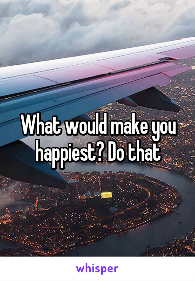 What would make you happiest? Do that