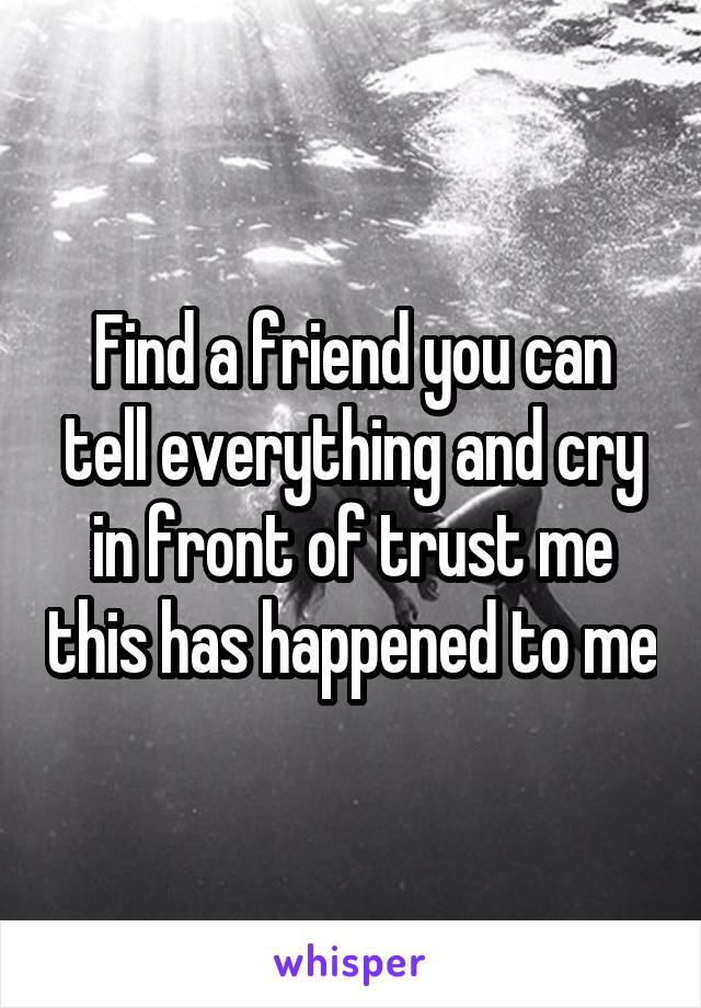 Find a friend you can tell everything and cry in front of trust me this has happened to me