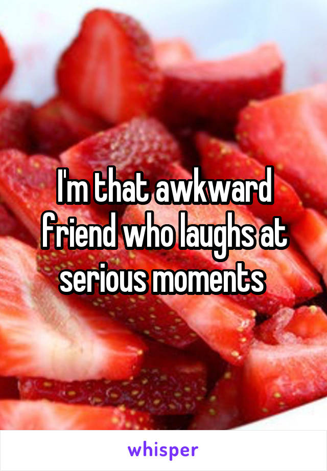 I'm that awkward friend who laughs at serious moments 
