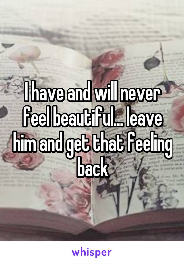 I have and will never feel beautiful... leave him and get that feeling back