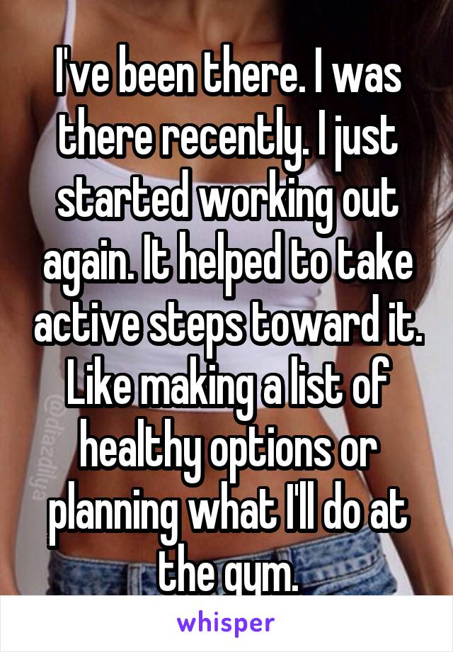 I've been there. I was there recently. I just started working out again. It helped to take active steps toward it. Like making a list of healthy options or planning what I'll do at the gym.
