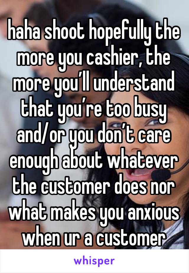haha shoot hopefully the more you cashier, the more you’ll understand that you’re too busy and/or you don’t care enough about whatever the customer does nor what makes you anxious when ur a customer