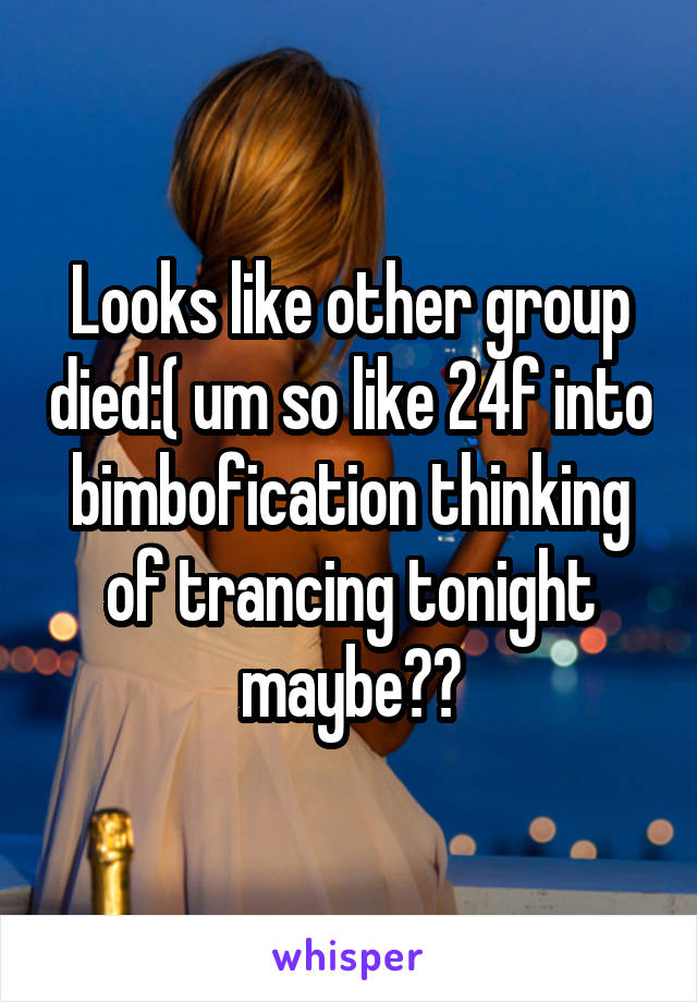 Looks like other group died:( um so like 24f into bimbofication thinking of trancing tonight maybe??