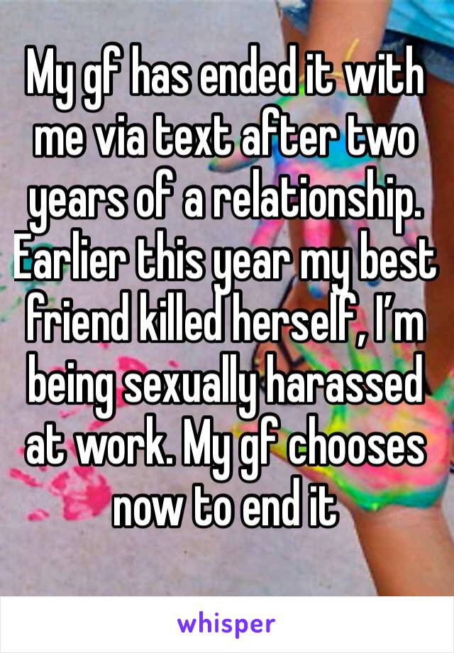My gf has ended it with me via text after two years of a relationship. Earlier this year my best friend killed herself, I’m being sexually harassed at work. My gf chooses now to end it
