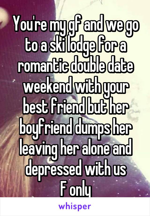 You're my gf and we go to a ski lodge for a romantic double date weekend with your best friend but her boyfriend dumps her leaving her alone and depressed with us
F only