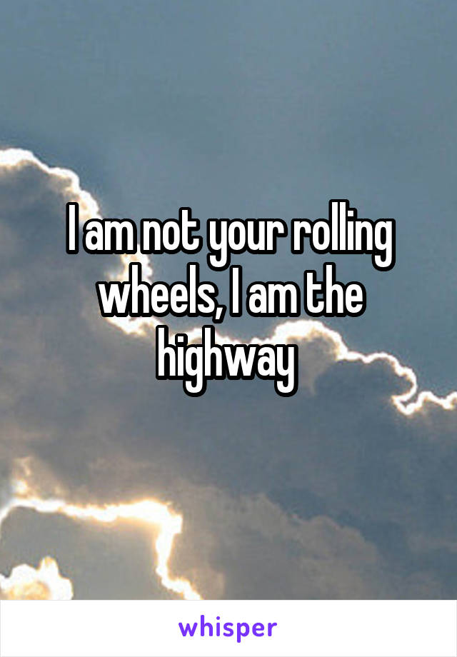 I am not your rolling wheels, I am the highway 
