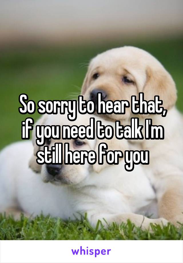 So sorry to hear that, if you need to talk I'm still here for you