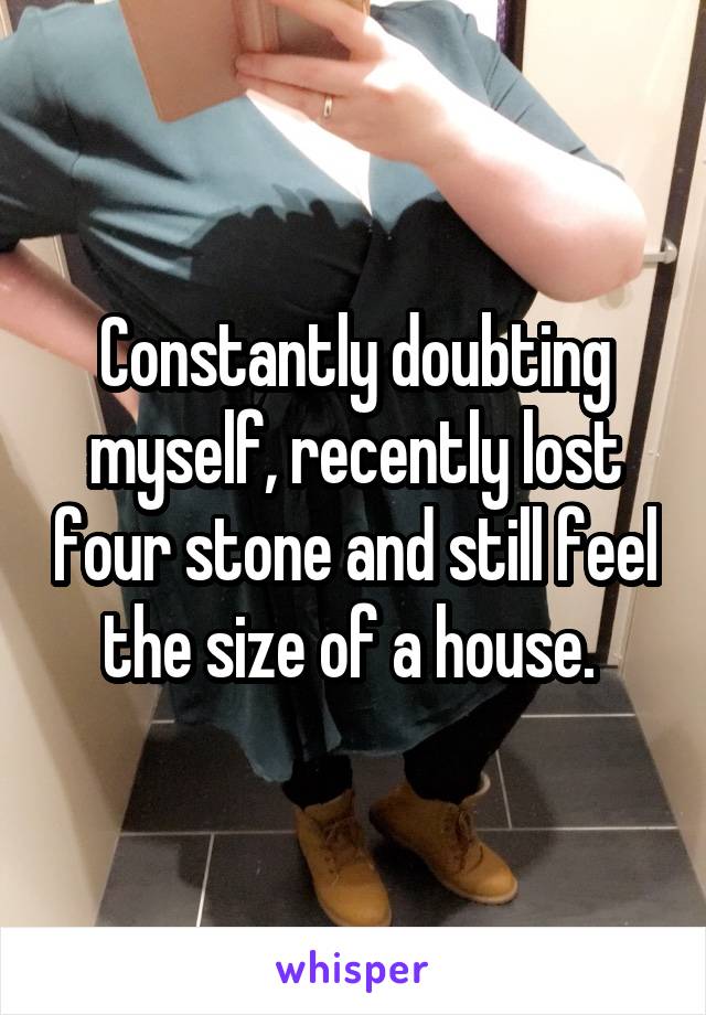 Constantly doubting myself, recently lost four stone and still feel the size of a house. 