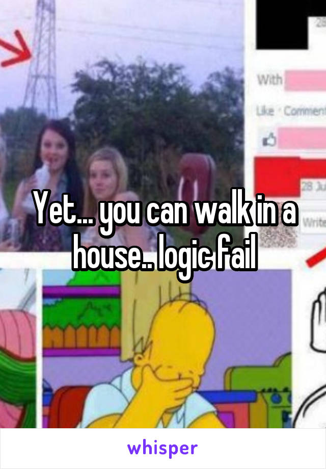 Yet... you can walk in a house.. logic fail