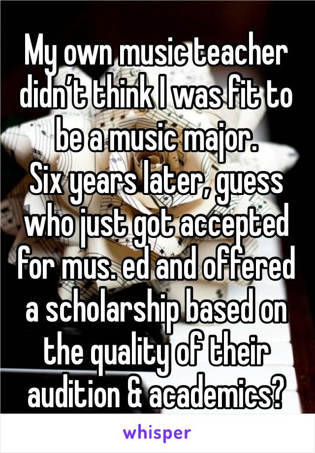 My own music teacher didnâ€™t think I was fit to be a music major. 
Six years later, guess who just got accepted for mus. ed and offered a scholarship based on the quality of their audition & academics?