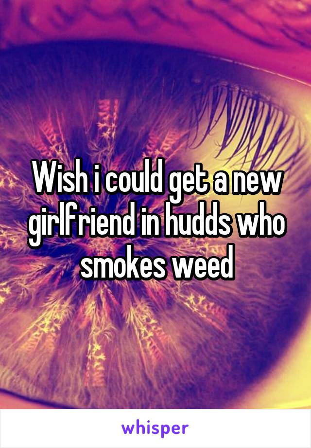 Wish i could get a new girlfriend in hudds who smokes weed