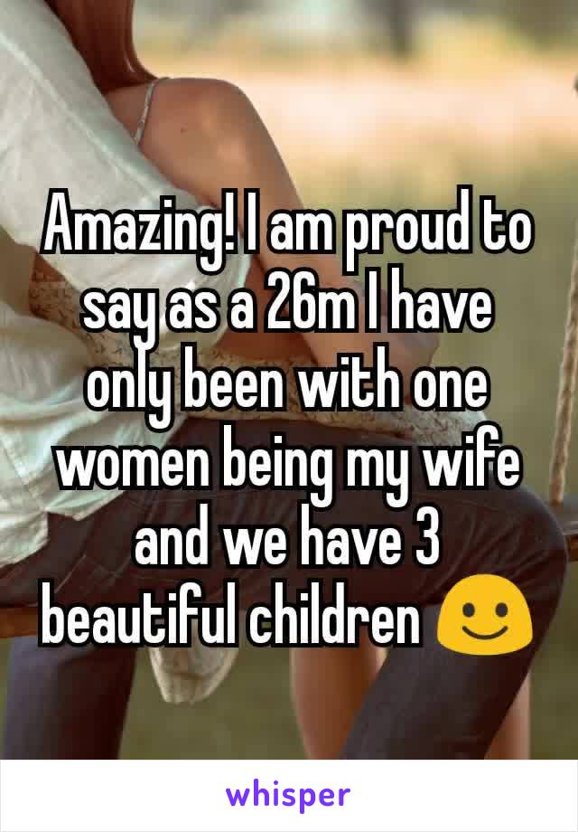 Amazing! I am proud to say as a 26m I have only been with one women being my wife and we have 3 beautiful children ☺