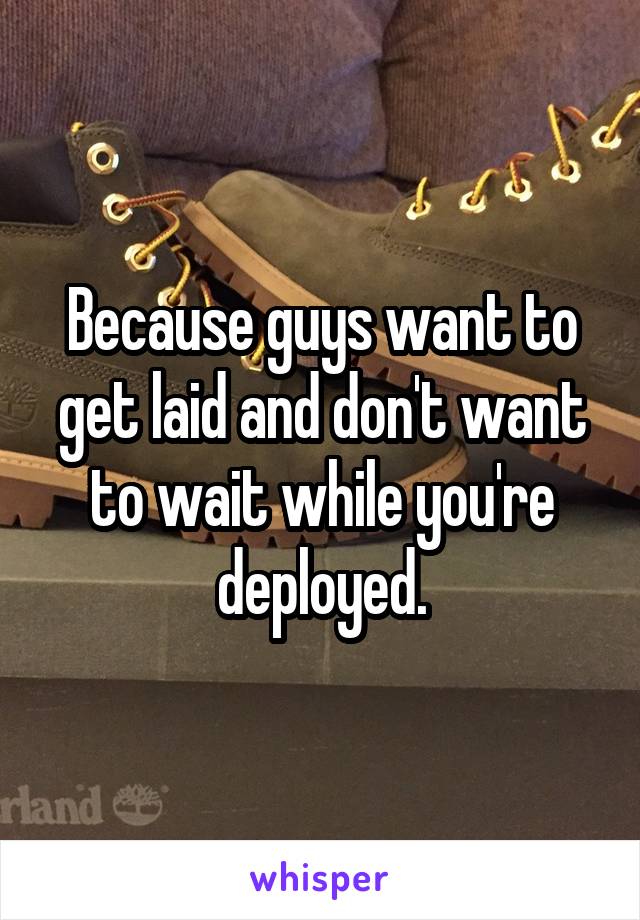 Because guys want to get laid and don't want to wait while you're deployed.