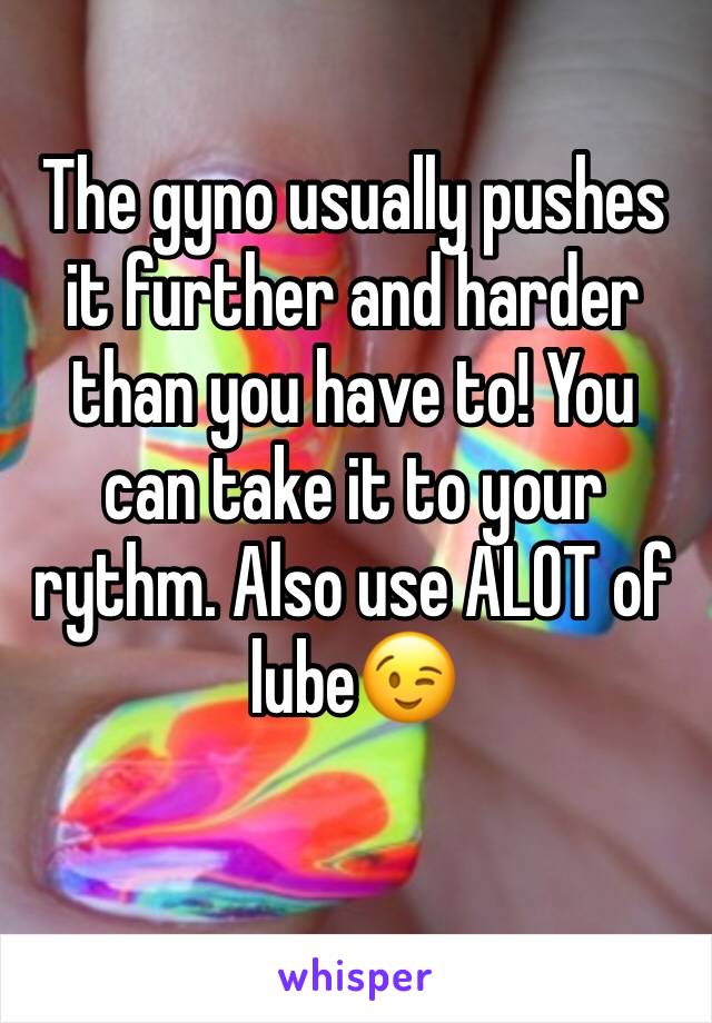 The gyno usually pushes it further and harder than you have to! You can take it to your rythm. Also use ALOT of lube😉