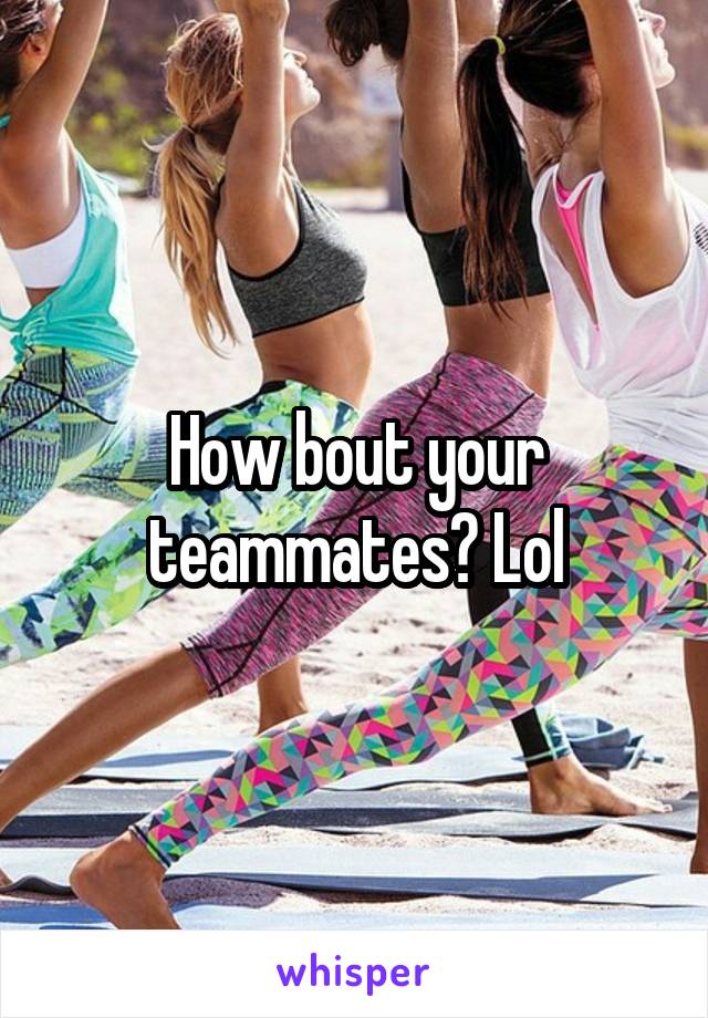 How bout your teammates? Lol