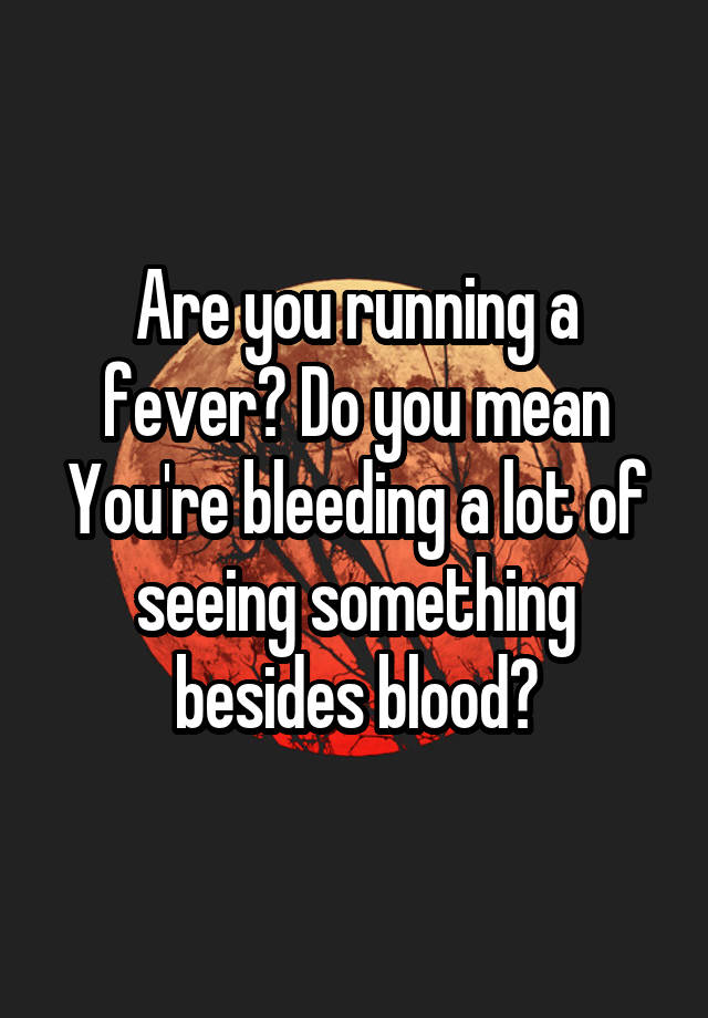 are-you-running-a-fever-do-you-mean-you-re-bleeding-a-lot-of-seeing-something-besides-blood