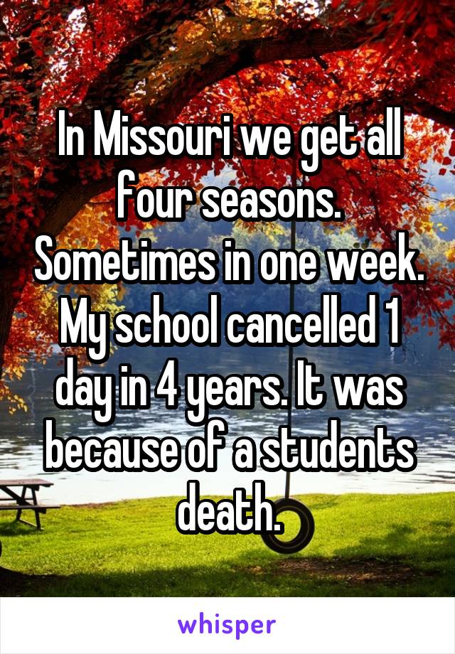 In Missouri we get all four seasons. Sometimes in one week. My school cancelled 1 day in 4 years. It was because of a students death.