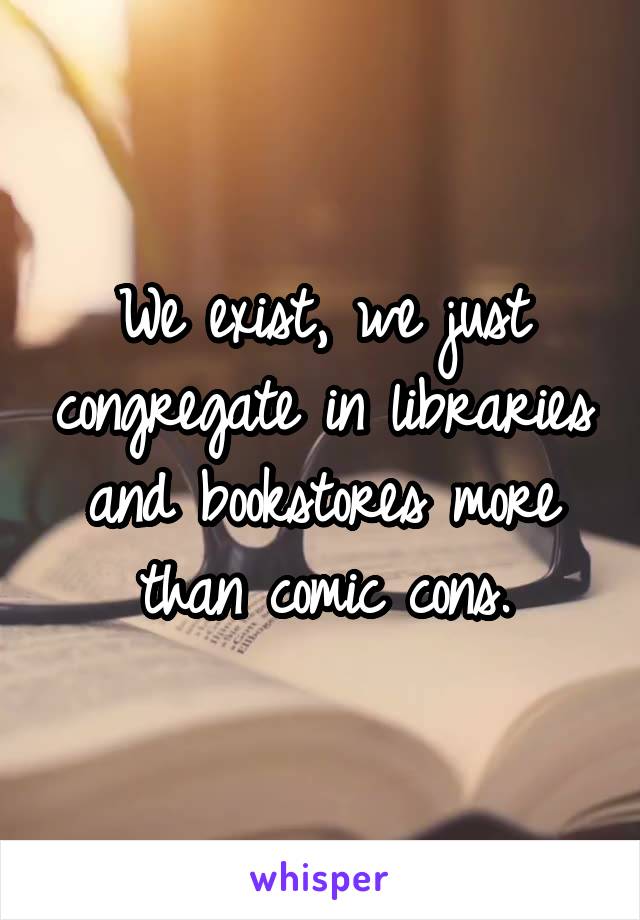 We exist, we just congregate in libraries and bookstores more than comic cons.