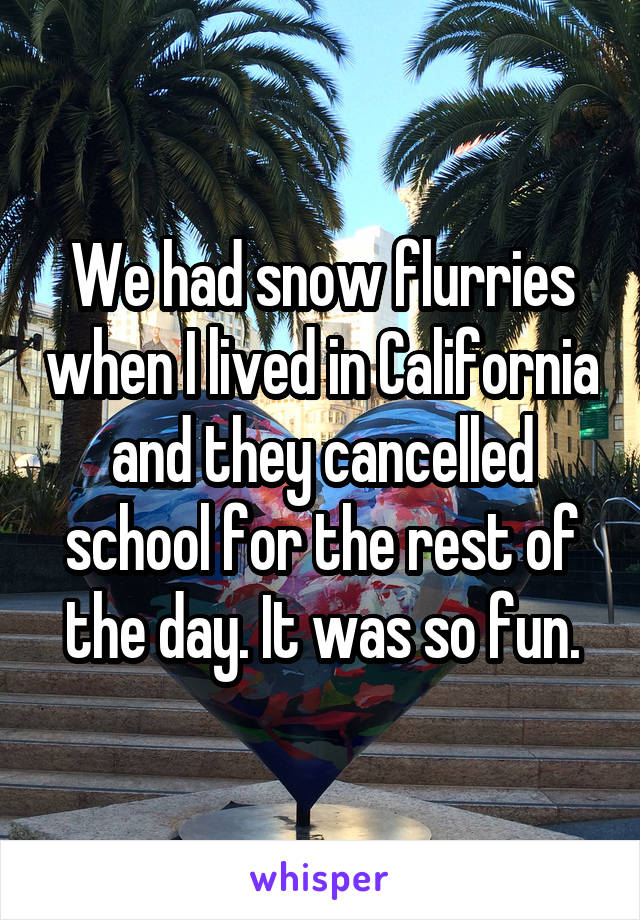 We had snow flurries when I lived in California and they cancelled school for the rest of the day. It was so fun.