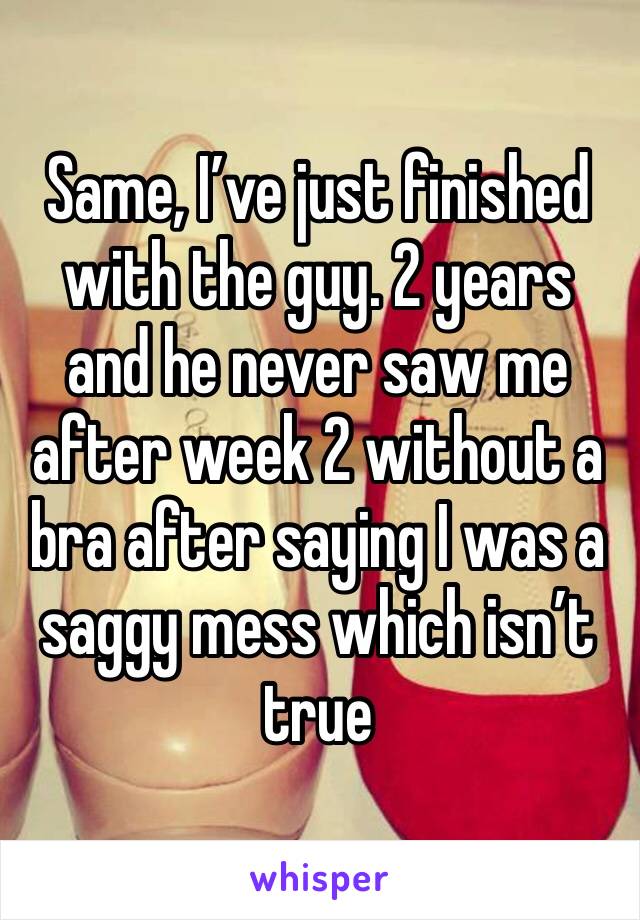 Same, I’ve just finished with the guy. 2 years and he never saw me after week 2 without a bra after saying I was a saggy mess which isn’t true 